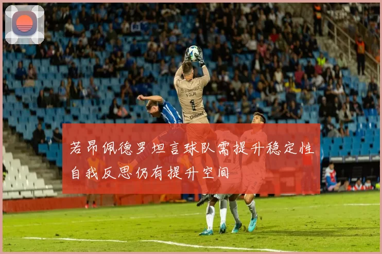 若昂佩德罗坦言球队需提升稳定性自我反思仍有提升空间