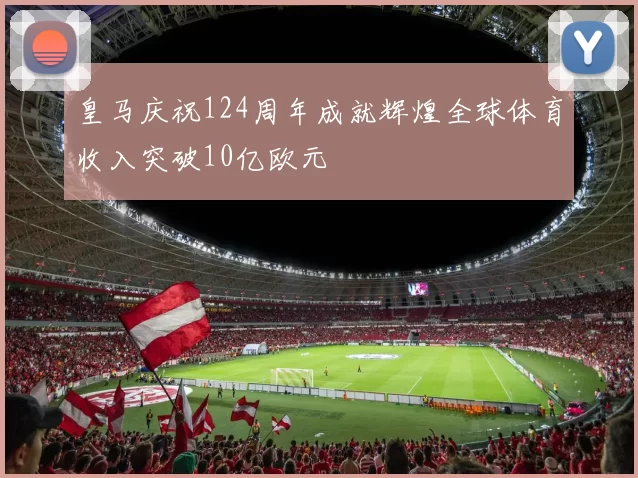 皇马庆祝124周年成就辉煌全球体育收入突破10亿欧元