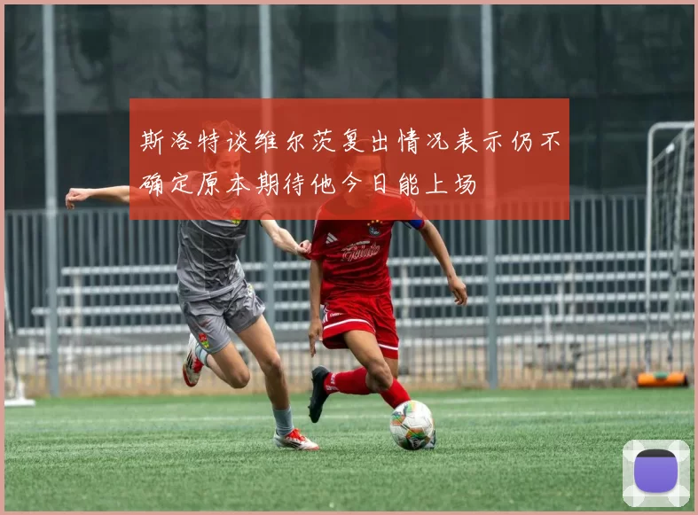 斯洛特谈维尔茨复出情况表示仍不确定原本期待他今日能上场